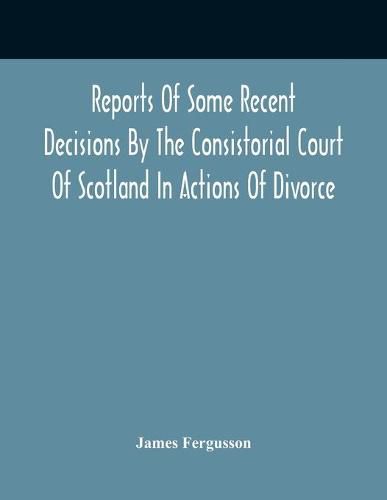 Reports Of Some Recent Decisions By The Consistorial Court Of Scotland In Actions Of Divorce, Concluding For Dissolution Of Marriages Celebrated Under The English Law