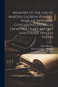 Cover image for Memoirs of the Life of Martha Laurens Ramsay. With an Appendix, Containing Extracts From Her Diary, Letters and Other Private Papers