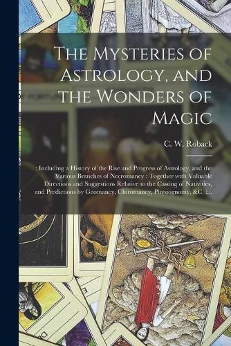 Cover image for The Mysteries of Astrology, and the Wonders of Magic: : Including a History of the Rise and Progress of Astrology, and the Various Branches of Necromancy: Together With Valuable Directions and Suggestions Relative to the Casting of Nativities, And...