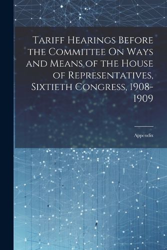 Cover image for Tariff Hearings Before the Committee On Ways and Means of the House of Representatives, Sixtieth Congress, 1908-1909