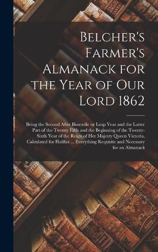 Cover image for Belcher's Farmer's Almanack for the Year of Our Lord 1862 [microform]: Being the Second After Bissextile or Leap Year and the Latter Part of the Twenty Fifth and the Beginning of the Twenty-sixth Year of the Reign of Her Majesty Queen Victoria, ...