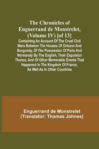 The Chronicles of Enguerrand de Monstrelet, (Volume IV) [of 13]; Containing an account of the cruel civil wars between the houses of Orleans and Burgundy, of the possession of Paris and Normandy by the English, their expulsion thence, and of other memorable ev