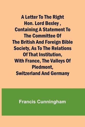 A Letter to the Right Hon. Lord Bexley, containing a statement to the committee of the British and Foreign Bible Society, as to the relations of that institution, with France, the valleys of Piedmont, Switzerland and Germany