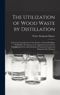 Cover image for The Utilization of Wood Waste by Distillation; a General Consideration of the Industry of Wood Distilling, Including a Description of the Apparatus Used and the Principles Involved, Also Methods of Chemical Control and Disposal of the Products