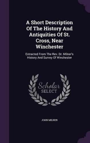 A Short Description of the History and Antiquities of St. Cross, Near Winchester: Extracted from the REV. Dr. Milner's History and Survey of Winchester