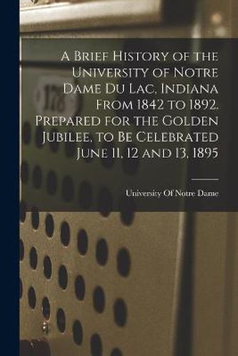 Cover image for A Brief History of the University of Notre Dame du Lac, Indiana From 1842 to 1892. Prepared for the Golden Jubilee, to be Celebrated June 11, 12 and 13, 1895