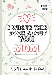 Cover image for I Wrote This Book About You Mom: A Child's Fill in The Blank Gift Book For Their Special Mom Perfect for Kid's 7 x 10 inch