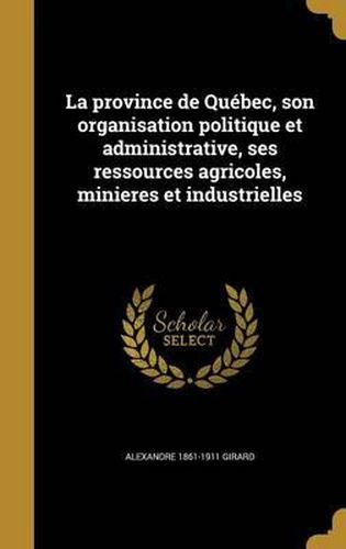 La Province de Quebec, Son Organisation Politique Et Administrative, Ses Ressources Agricoles, Minieres Et Industrielles