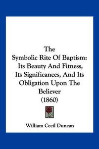 Cover image for The Symbolic Rite of Baptism: Its Beauty and Fitness, Its Significances, and Its Obligation Upon the Believer (1860)