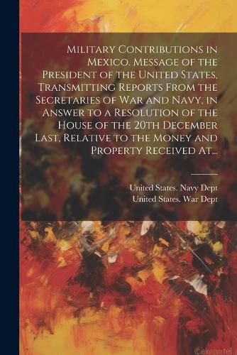 Cover image for Military Contributions in Mexico. Message of the President of the United States, Transmitting Reports From the Secretaries of War and Navy, in Answer to a Resolution of the House of the 20th December Last, Relative to the Money and Property Received At...