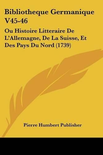 Bibliotheque Germanique V45-46: Ou Histoire Litteraire de L'Allemagne, de La Suisse, Et Des Pays Du Nord (1739)