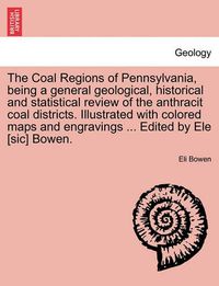 Cover image for The Coal Regions of Pennsylvania, Being a General Geological, Historical and Statistical Review of the Anthracit Coal Districts. Illustrated with Colored Maps and Engravings ... Edited by Ele [Sic] Bowen.