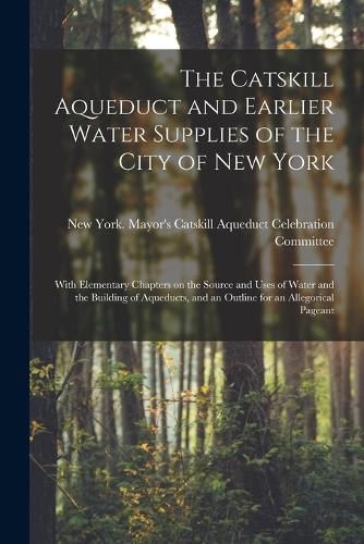 The Catskill Aqueduct and Earlier Water Supplies of the City of New York; With Elementary Chapters on the Source and Uses of Water and the Building of Aqueducts, and an Outline for an Allegorical Pageant