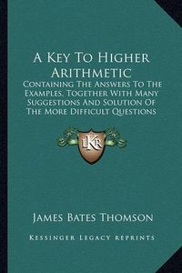 Cover image for A Key to Higher Arithmetic: Containing the Answers to the Examples, Together with Many Suggestions and Solution of the More Difficult Questions (1852)