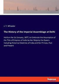 Cover image for The History of the Imperial Assemblage at Delhi: Held on the 1st January, 1877, to Celebrate the Assumption of the Title of Empress of India by Her Majesty the Queen. Including Historical Sketches of India and Her Princes, Past and Present