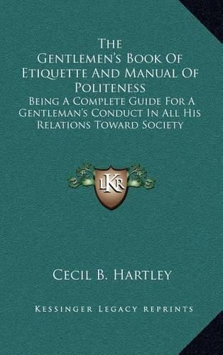 The Gentlemen's Book of Etiquette and Manual of Politeness: Being a Complete Guide for a Gentleman's Conduct in All His Relations Toward Society