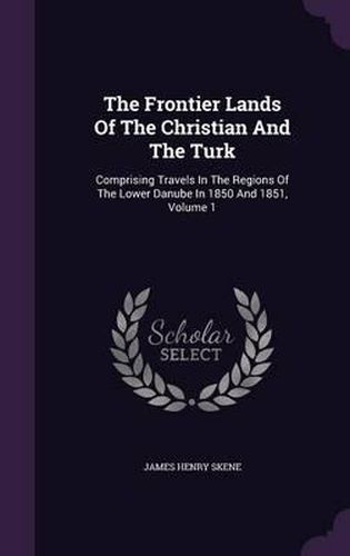 The Frontier Lands of the Christian and the Turk: Comprising Travels in the Regions of the Lower Danube in 1850 and 1851, Volume 1