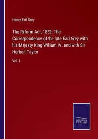 Cover image for The Reform Act, 1832: The Correspondence of the late Earl Grey with his Majesty King William IV. and with Sir Herbert Taylor: Vol. I.