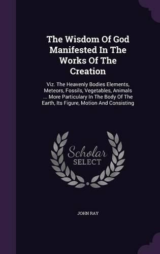 The Wisdom of God Manifested in the Works of the Creation: Viz. the Heavenly Bodies Elements, Meteors, Fossils, Vegetables, Animals ... More Particulary in the Body of the Earth, Its Figure, Motion and Consisting