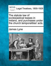 Cover image for The Statute Law of Ecclesiastical Leases in Ireland, and Purchases Under the Church Temporalities' Acts.