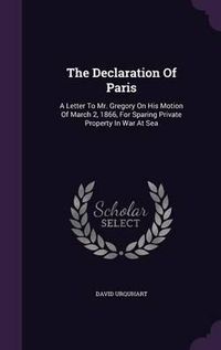 Cover image for The Declaration of Paris: A Letter to Mr. Gregory on His Motion of March 2, 1866, for Sparing Private Property in War at Sea