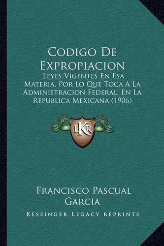 Codigo de Expropiacion: Leyes Vigentes En ESA Materia, Por Lo Que Toca a la Administracion Federal, En La Republica Mexicana (1906)