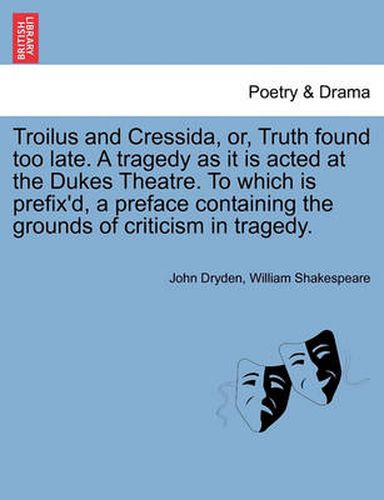 Cover image for Troilus and Cressida, Or, Truth Found Too Late. a Tragedy as It Is Acted at the Dukes Theatre. to Which Is Prefix'd, a Preface Containing the Grounds of Criticism in Tragedy.