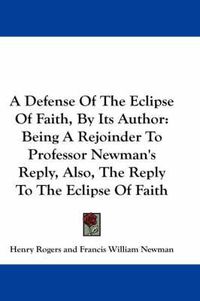 Cover image for A Defense Of The Eclipse Of Faith, By Its Author: Being A Rejoinder To Professor Newman's Reply, Also, The Reply To The Eclipse Of Faith