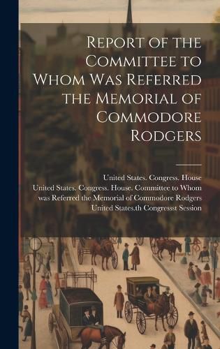 Cover image for Report of the Committee to Whom Was Referred the Memorial of Commodore Rodgers