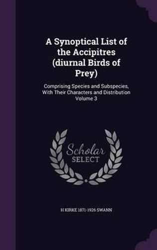 Cover image for A Synoptical List of the Accipitres (Diurnal Birds of Prey): Comprising Species and Subspecies, with Their Characters and Distribution Volume 3