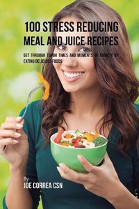 Cover image for 100 Stress Reducing Meal and Juice Recipes: Get Through Tough Times and Moments of Anxiety by Eating Delicious Foods