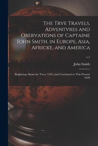 The Trve Travels, Adventvres and Obervations of Captaine Iohn Smith, in Europe, Asia, Africke, and America: Beginning About the Yeere 1593, and Continued to This Present 1629; v.1