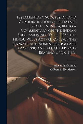 Testamentary Succession and Administration of Intestate Estates in India, Being a Commentary on the Indian Succession Act (x of 1865), the Hindu Wills Act (XII of 1870), the Probate and Administation Act (v of 1881) and All Other Acts Bearing Upon The...