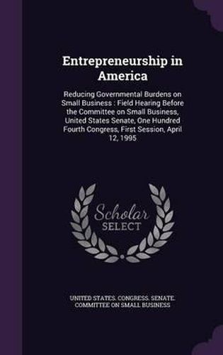 Cover image for Entrepreneurship in America: Reducing Governmental Burdens on Small Business: Field Hearing Before the Committee on Small Business, United States Senate, One Hundred Fourth Congress, First Session, April 12, 1995