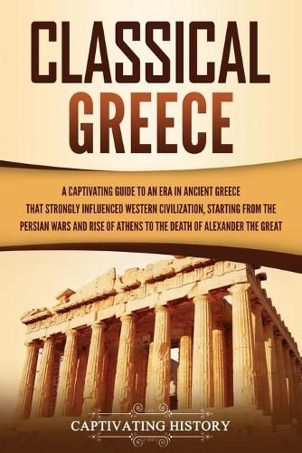 Classical Greece: A Captivating Guide to an Era in Ancient Greece That Strongly Influenced Western Civilization, Starting from the Persian Wars and Rise of Athens to the Death of Alexander the Great