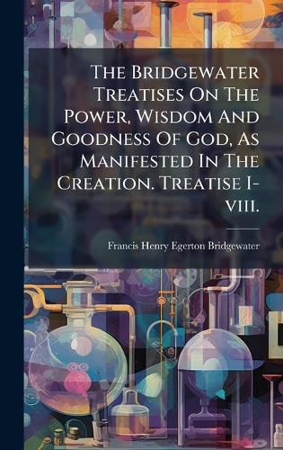 Cover image for The Bridgewater Treatises On The Power, Wisdom And Goodness Of God, As Manifested In The Creation. Treatise I-viii.