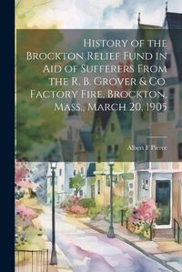 Cover image for History of the Brockton Relief Fund in aid of Sufferers From the R. B. Grover & co. Factory Fire, Brockton, Mass., March 20, 1905