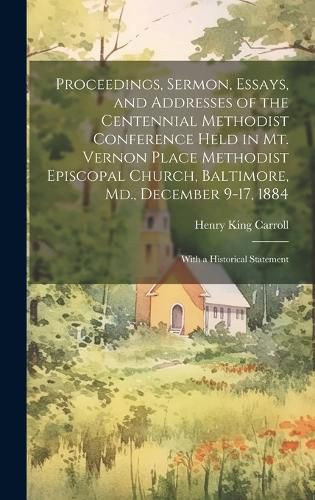 Cover image for Proceedings, Sermon, Essays, and Addresses of the Centennial Methodist Conference Held in Mt. Vernon Place Methodist Episcopal Church, Baltimore, Md., December 9-17, 1884