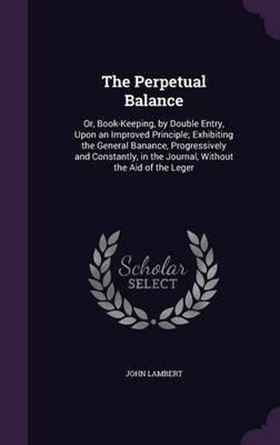 The Perpetual Balance: Or, Book-Keeping, by Double Entry, Upon an Improved Principle; Exhibiting the General Banance, Progressively and Constantly, in the Journal, Without the Aid of the Leger