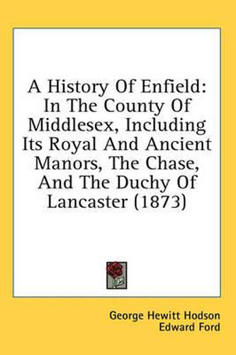 Cover image for A History of Enfield: In the County of Middlesex, Including Its Royal and Ancient Manors, the Chase, and the Duchy of Lancaster (1873)