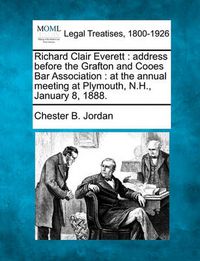 Cover image for Richard Clair Everett: Address Before the Grafton and Cooes Bar Association: At the Annual Meeting at Plymouth, N.H., January 8, 1888.