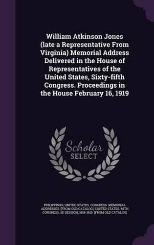 William Atkinson Jones (Late a Representative from Virginia) Memorial Address Delivered in the House of Representatives of the United States, Sixty-Fifth Congress. Proceedings in the House February 16, 1919