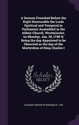 Cover image for A Sermon Preached Before the Right Honourable the Lords Spiritual and Temporal in Parliament Assembled in the Abbey-Church, Westminster, on Monday, Jan. 30, 1748-9; Being the Day Appointed to Be Observed as the Day of the Martyrdom of King Charles I