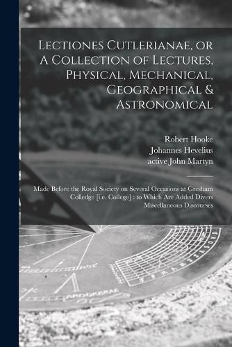 Lectiones Cutlerianae, or A Collection of Lectures, Physical, Mechanical, Geographical & Astronomical: Made Before the Royal Society on Several Occasions at Gresham Colledge [i.e. College]: to Which Are Added Divers Miscellaneous Discourses