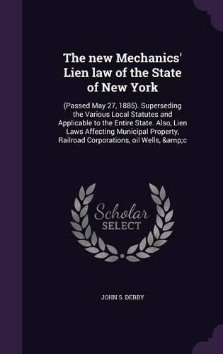 The New Mechanics' Lien Law of the State of New York: (Passed May 27, 1885). Superseding the Various Local Statutes and Applicable to the Entire State. Also, Lien Laws Affecting Municipal Property, Railroad Corporations, Oil Wells, &C