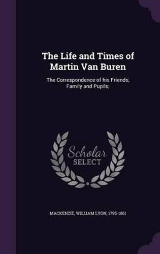 The Life and Times of Martin Van Buren: The Correspondence of His Friends, Family and Pupils;