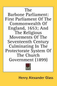 Cover image for The Barbone Parliament: First Parliament of the Commonwealth of England, 1653; And the Religious Movements of the Seventeenth Century Culminating in the Protectorate System of the Church Government (1899)