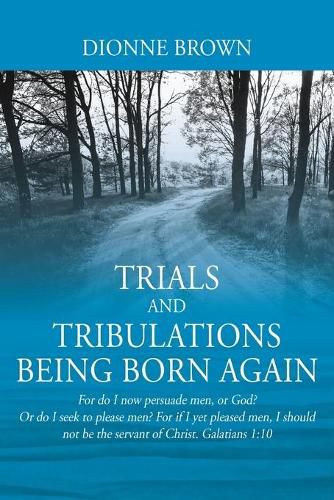 Cover image for Trials and Tribulations Being Born Again: For do I now persuade men, or God? Or do I seek to please men? For if I yet pleased men, I should not be the servant of Christ. Galatians 1:10