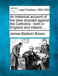 Cover image for An Historical Account of the Laws Enacted Against the Catholics: Both in England and Ireland ...