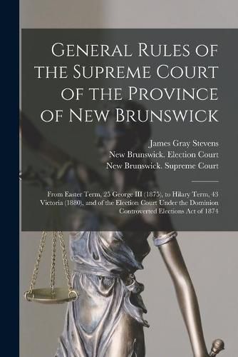 General Rules of the Supreme Court of the Province of New Brunswick [microform]: From Easter Term, 25 George III (1875), to Hilary Term, 43 Victoria (1880), and of the Election Court Under the Dominion Controverted Elections Act of 1874